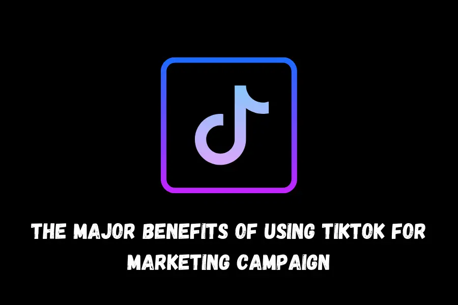 The Major Benefits Of Using TikTok For Marketing Campaign